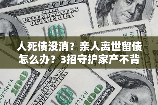 武汉人死债没消？亲人离世留债怎么办？3招守护家产不背锅