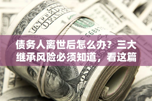 武汉债务人离世后怎么办？三大继承风险必须知道，看这篇就够了