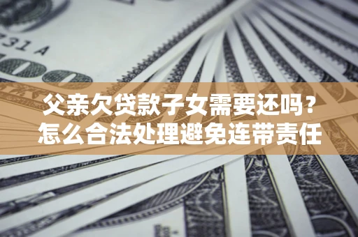 武汉父亲欠贷款子女需要还吗？怎么合法处理避免连带责任？