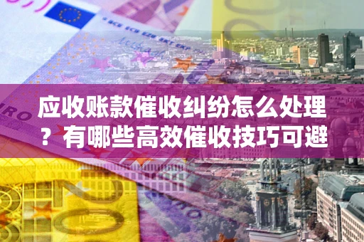 武汉应收账款催收纠纷怎么处理？有哪些高效催收技巧可避免坏账？
